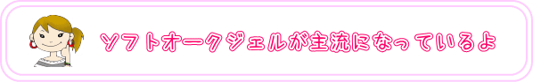 ソフトオークジェルが主流になっているよ